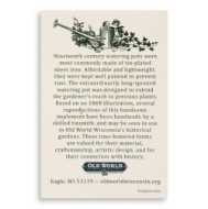 Information from the back of the card: "Nineteenth century watering pots were most commonly made of tin-plated sheet iron. Affordable and lightweight, they were kept well painted to prevent rust.  The extraordinarily long-spouted watering pot was designed to extend the gardener's reach to precious plants. Based on an 1868 illustration, several reproductions of this handsome implement have been handmade by a skilled tinsmith, and may be seen in use in Old World Wisconsin's historical gardens. These time-honored forms are valued for their material, craftsmanship, artistic design, and for their connection with history."